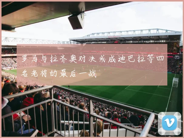 罗马与拉齐奥对决或成迪巴拉等四名老将的最后一战