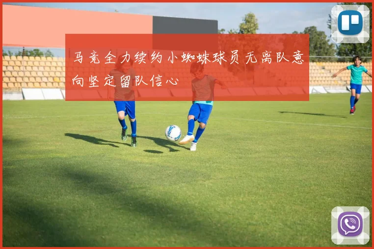 马竞全力续约小蜘蛛球员无离队意向坚定留队信心