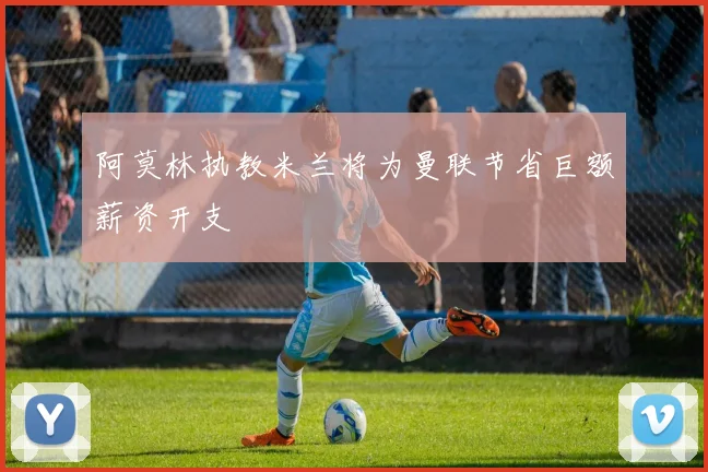 阿莫林执教米兰将为曼联节省巨额薪资开支