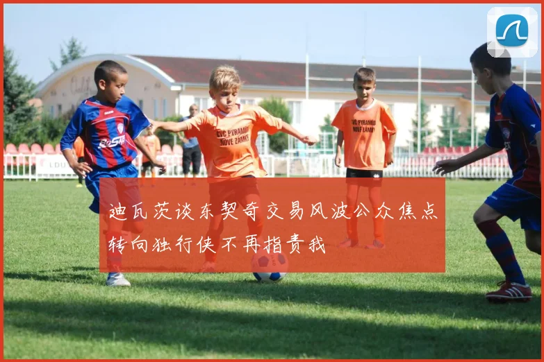 迪瓦茨谈东契奇交易风波公众焦点转向独行侠不再指责我