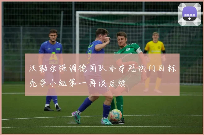 沃勒尔强调德国队非夺冠热门目标先争小组第一再谈后续