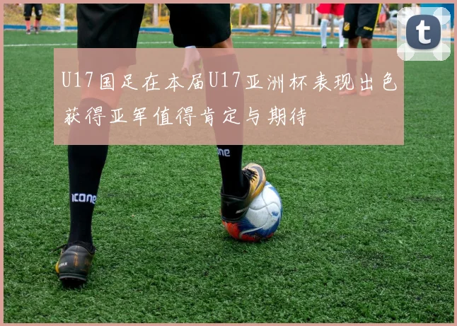 U17国足在本届U17亚洲杯表现出色获得亚军值得肯定与期待