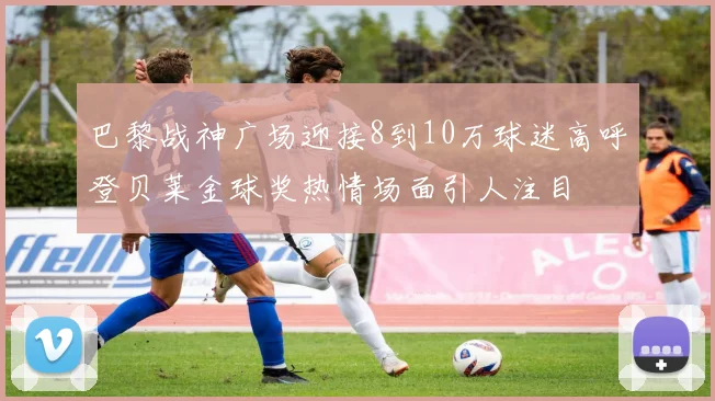巴黎战神广场迎接8到10万球迷高呼登贝莱金球奖热情场面引人注目
