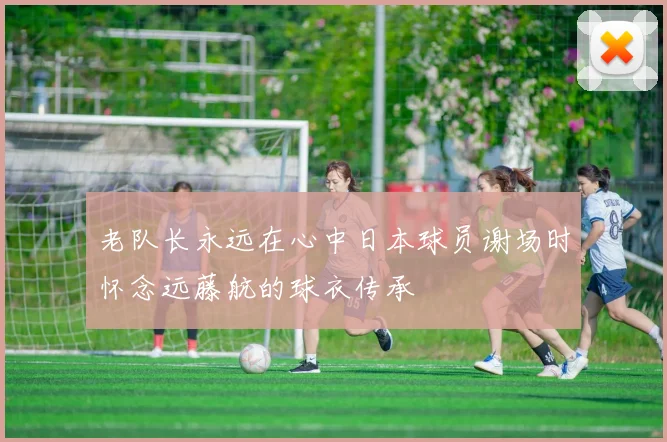 老队长永远在心中日本球员谢场时怀念远藤航的球衣传承