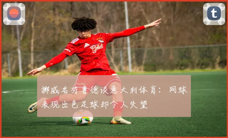 挪威名将鲁德谈意大利体育：网球表现出色足球却令人失望