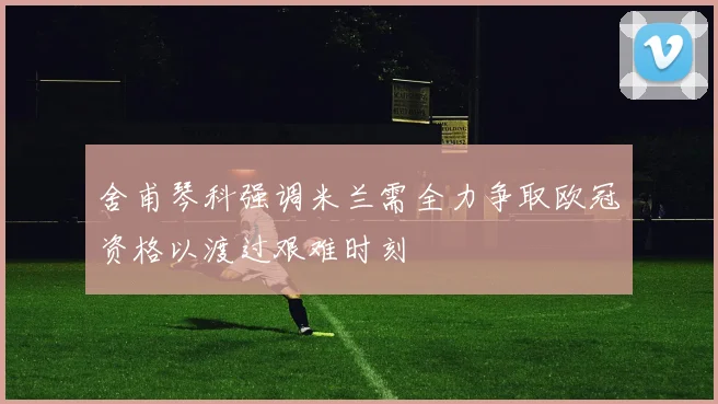 舍甫琴科强调米兰需全力争取欧冠资格以渡过艰难时刻
