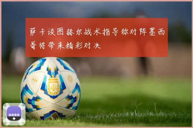 萨卡谈图赫尔战术指导称对阵墨西哥将带来精彩对决